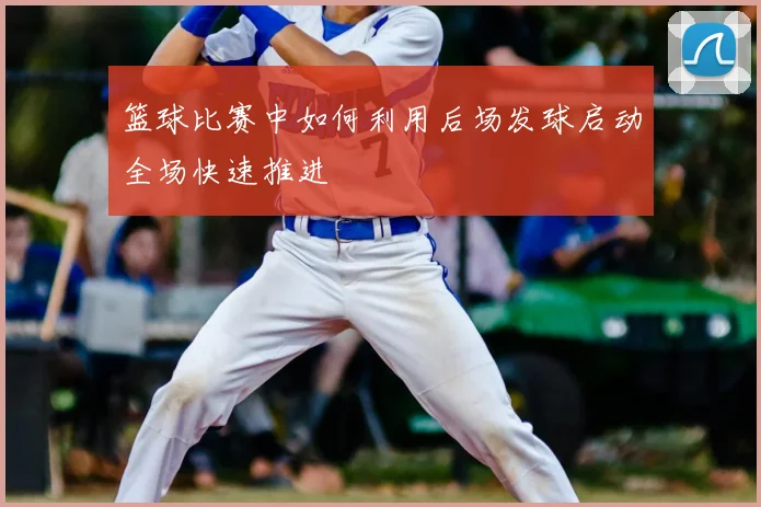 篮球比赛中如何利用后场发球启动全场快速推进